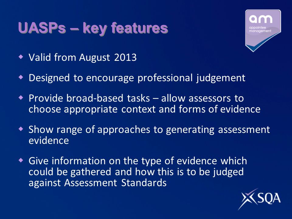 UASPs – key features  Valid from August 2013  Designed to encourage professional judgement  Provide broad-based tasks – allow assessors to choose appropriate context and forms of evidence  Show range of approaches to generating assessment evidence  Give information on the type of evidence which could be gathered and how this is to be judged against Assessment Standards
