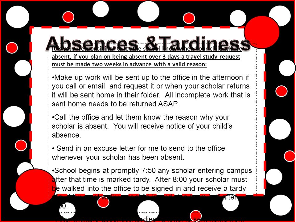 It is your responsibility to let the school know when your child will be absent, if you plan on being absent over 3 days a travel study request must be made two weeks in advance with a valid reason: Make-up work will be sent up to the office in the afternoon if you call or  and request it or when your scholar returns it will be sent home in their folder.
