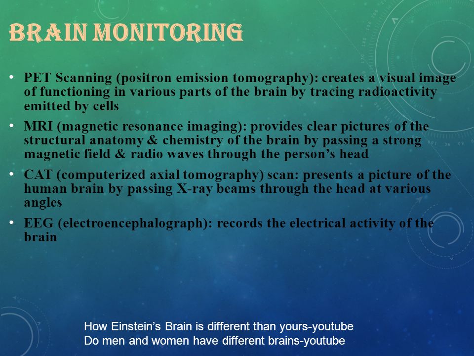 BRAIN MONITORING PET Scanning (positron emission tomography): creates a visual image of functioning in various parts of the brain by tracing radioactivity emitted by cells MRI (magnetic resonance imaging): provides clear pictures of the structural anatomy & chemistry of the brain by passing a strong magnetic field & radio waves through the person’s head CAT (computerized axial tomography) scan: presents a picture of the human brain by passing X-ray beams through the head at various angles EEG (electroencephalograph): records the electrical activity of the brain How Einstein’s Brain is different than yours-youtube Do men and women have different brains-youtube
