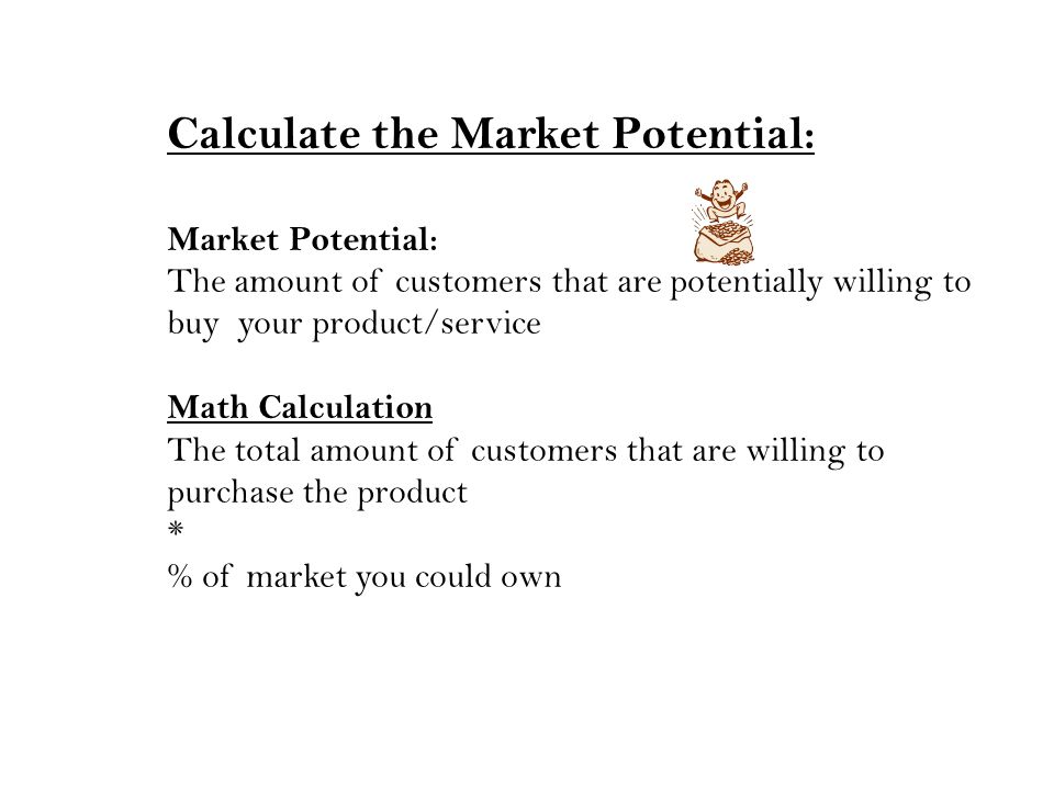Calculate the Market Potential: Market Potential: The amount of customers that are potentially willing to buy your product/service Math Calculation The total amount of customers that are willing to purchase the product * % of market you could own