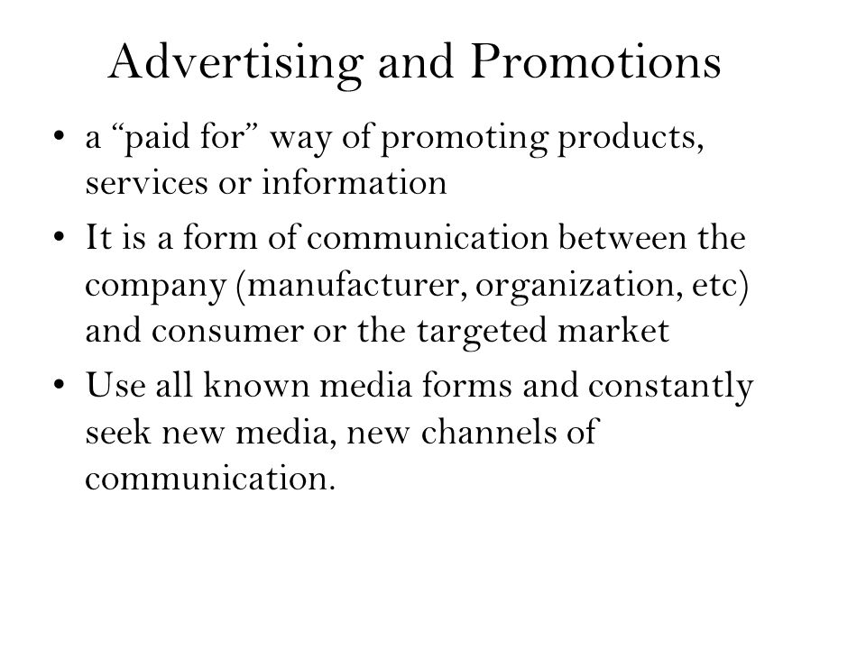 Advertising and Promotions a paid for way of promoting products, services or information It is a form of communication between the company (manufacturer, organization, etc) and consumer or the targeted market Use all known media forms and constantly seek new media, new channels of communication.