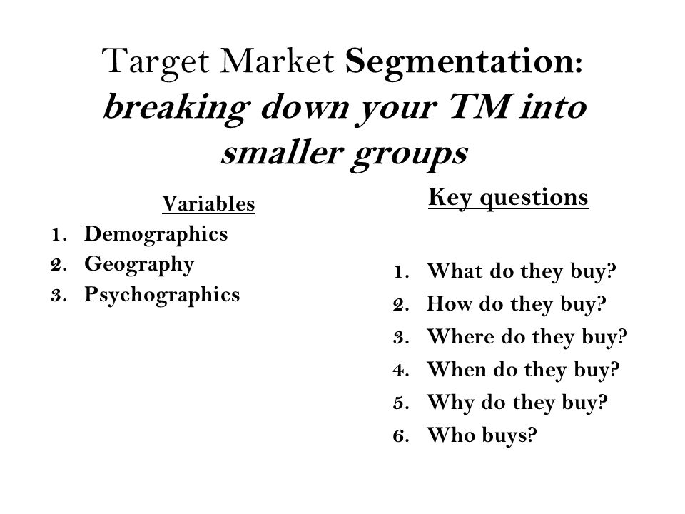 Target Market Segmentation: breaking down your TM into smaller groups Variables 1.Demographics 2.Geography 3.Psychographics Key questions 1.What do they buy.