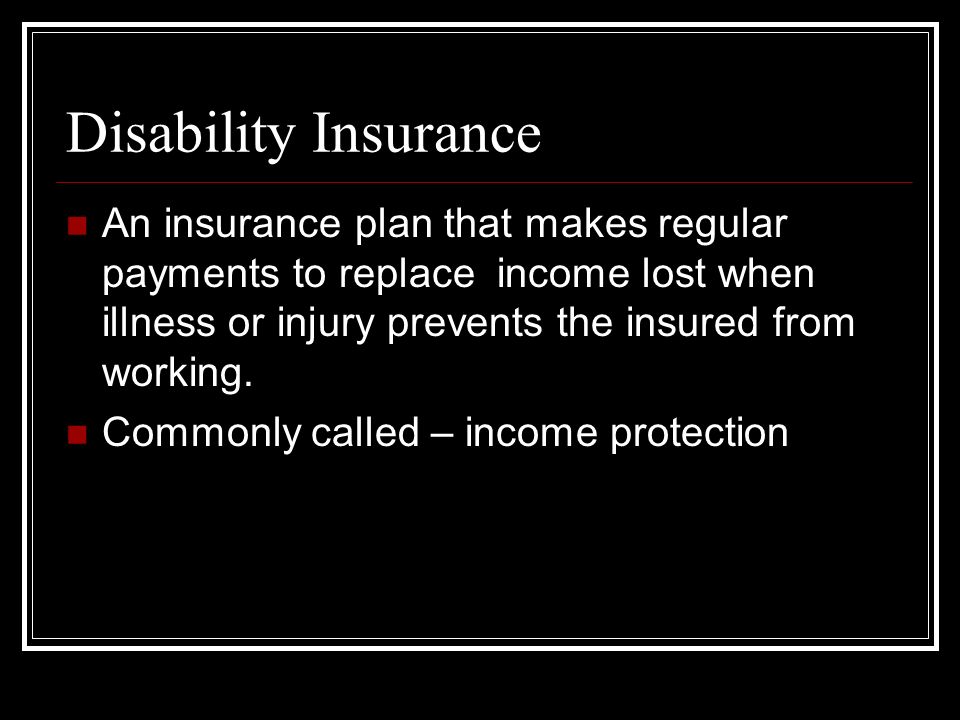 Disability Insurance An insurance plan that makes regular payments to replace income lost when illness or injury prevents the insured from working.