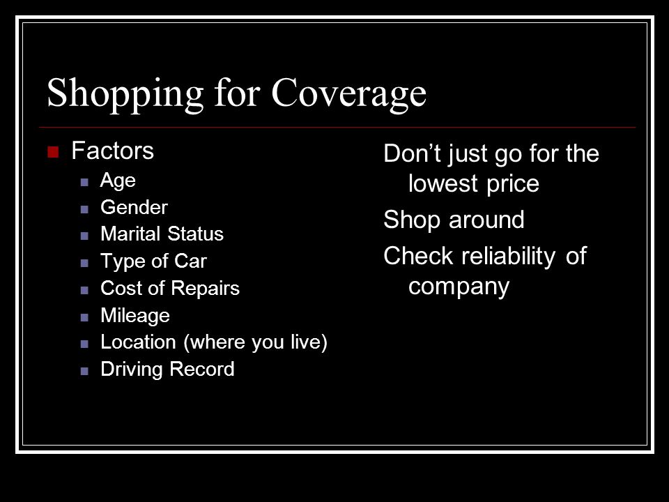 Shopping for Coverage Factors Age Gender Marital Status Type of Car Cost of Repairs Mileage Location (where you live) Driving Record Don’t just go for the lowest price Shop around Check reliability of company