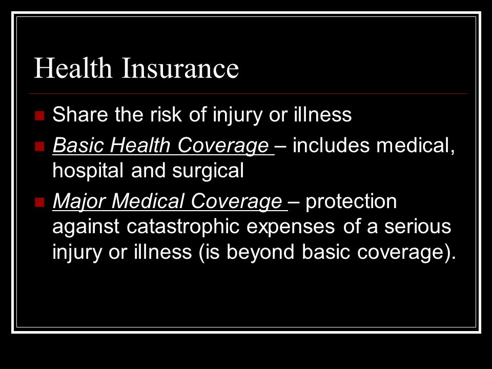 Health Insurance Share the risk of injury or illness Basic Health Coverage – includes medical, hospital and surgical Major Medical Coverage – protection against catastrophic expenses of a serious injury or illness (is beyond basic coverage).