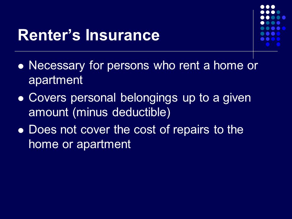 Renter’s Insurance Necessary for persons who rent a home or apartment Covers personal belongings up to a given amount (minus deductible) Does not cover the cost of repairs to the home or apartment