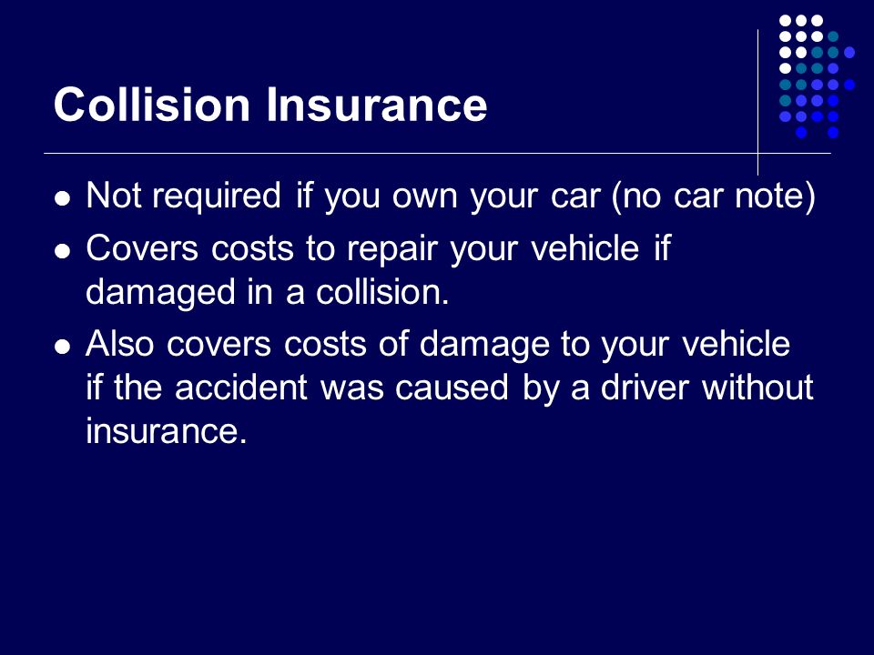 Collision Insurance Not required if you own your car (no car note) Covers costs to repair your vehicle if damaged in a collision.