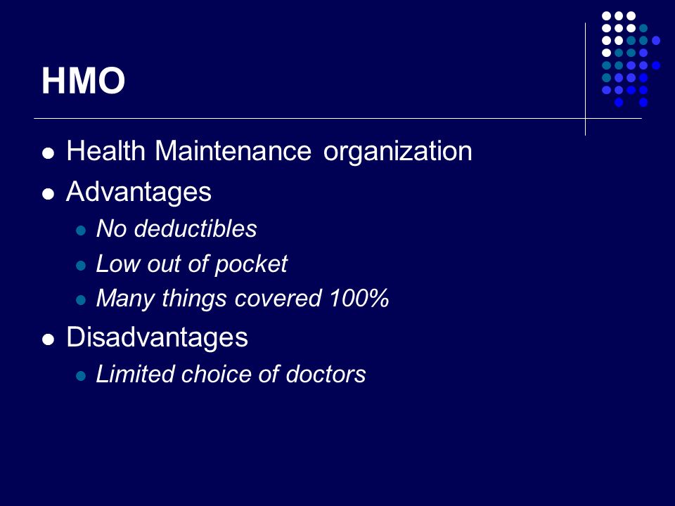 HMO Health Maintenance organization Advantages No deductibles Low out of pocket Many things covered 100% Disadvantages Limited choice of doctors