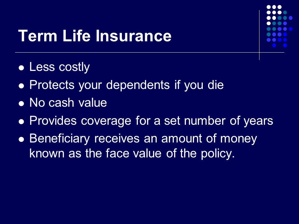 Term Life Insurance Less costly Protects your dependents if you die No cash value Provides coverage for a set number of years Beneficiary receives an amount of money known as the face value of the policy.