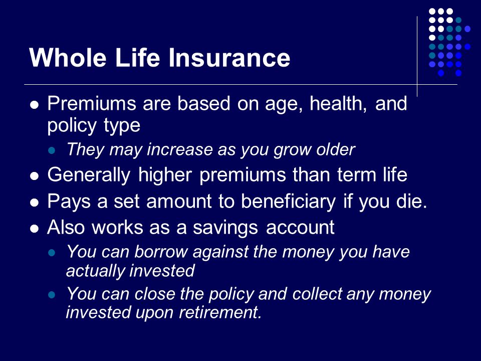 Whole Life Insurance Premiums are based on age, health, and policy type They may increase as you grow older Generally higher premiums than term life Pays a set amount to beneficiary if you die.