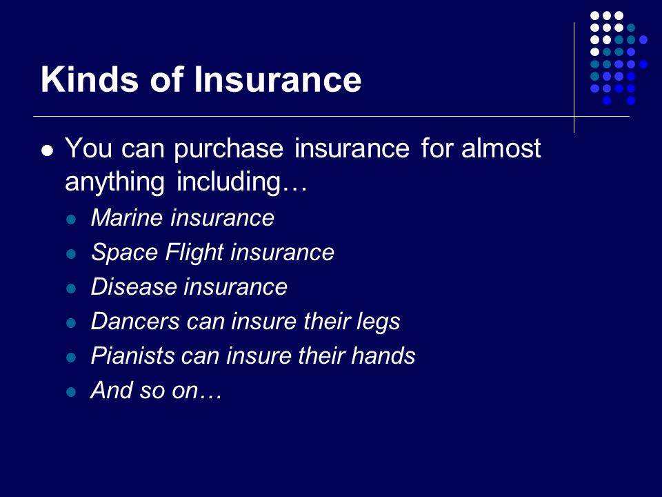 Kinds of Insurance You can purchase insurance for almost anything including… Marine insurance Space Flight insurance Disease insurance Dancers can insure their legs Pianists can insure their hands And so on…