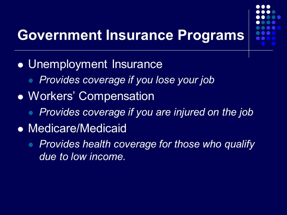 Government Insurance Programs Unemployment Insurance Provides coverage if you lose your job Workers’ Compensation Provides coverage if you are injured on the job Medicare/Medicaid Provides health coverage for those who qualify due to low income.