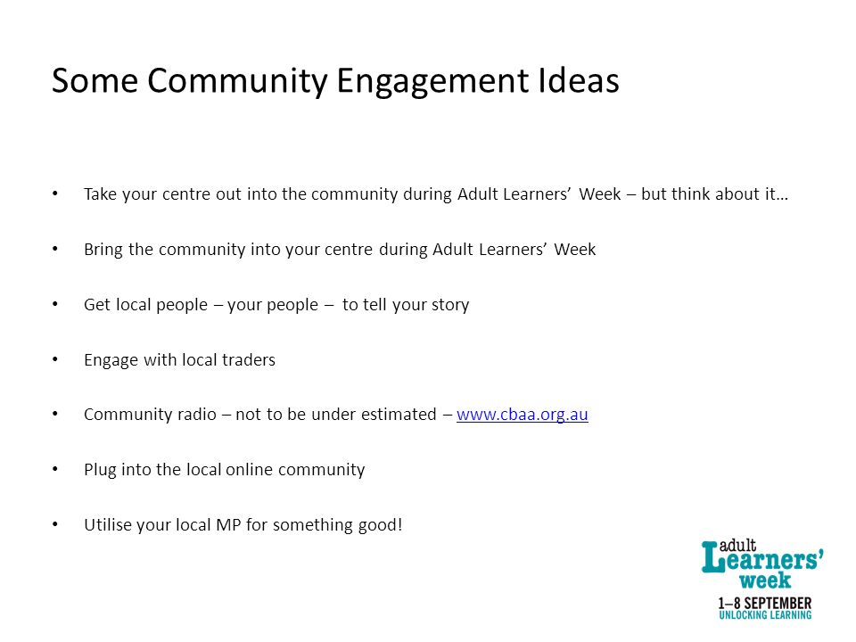 Some Community Engagement Ideas Take your centre out into the community during Adult Learners’ Week – but think about it… Bring the community into your centre during Adult Learners’ Week Get local people – your people – to tell your story Engage with local traders Community radio – not to be under estimated –   Plug into the local online community Utilise your local MP for something good!