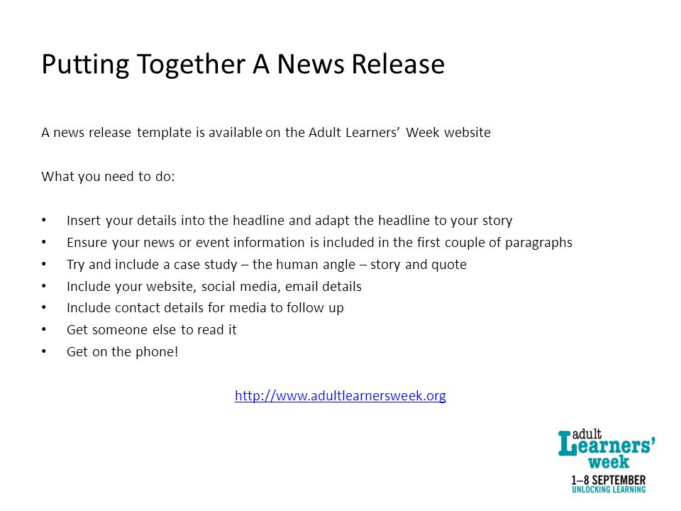 Putting Together A News Release A news release template is available on the Adult Learners’ Week website What you need to do: Insert your details into the headline and adapt the headline to your story Ensure your news or event information is included in the first couple of paragraphs Try and include a case study – the human angle – story and quote Include your website, social media,  details Include contact details for media to follow up Get someone else to read it Get on the phone.