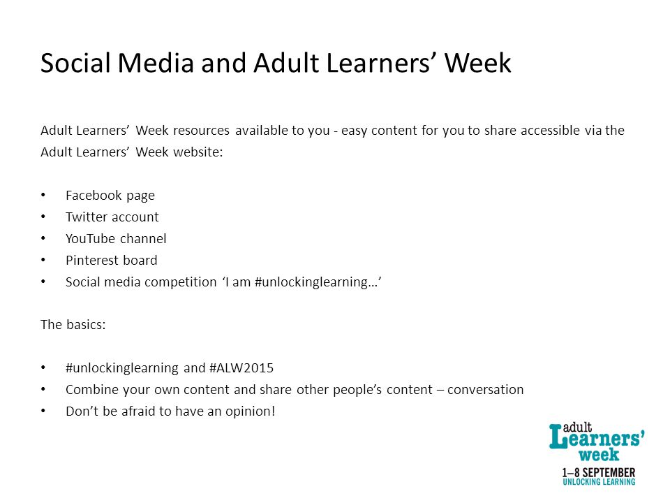 Social Media and Adult Learners’ Week Adult Learners’ Week resources available to you - easy content for you to share accessible via the Adult Learners’ Week website: Facebook page Twitter account YouTube channel Pinterest board Social media competition ‘I am #unlockinglearning…’ The basics: #unlockinglearning and #ALW2015 Combine your own content and share other people’s content – conversation Don’t be afraid to have an opinion!