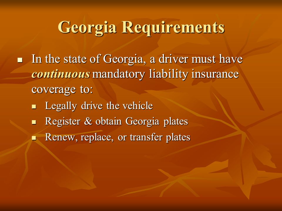 Georgia Requirements In the state of Georgia, a driver must have continuous mandatory liability insurance coverage to: In the state of Georgia, a driver must have continuous mandatory liability insurance coverage to: Legally drive the vehicle Legally drive the vehicle Register & obtain Georgia plates Register & obtain Georgia plates Renew, replace, or transfer plates Renew, replace, or transfer plates