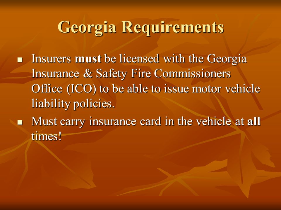 Georgia Requirements Insurers must be licensed with the Georgia Insurance & Safety Fire Commissioners Office (ICO) to be able to issue motor vehicle liability policies.