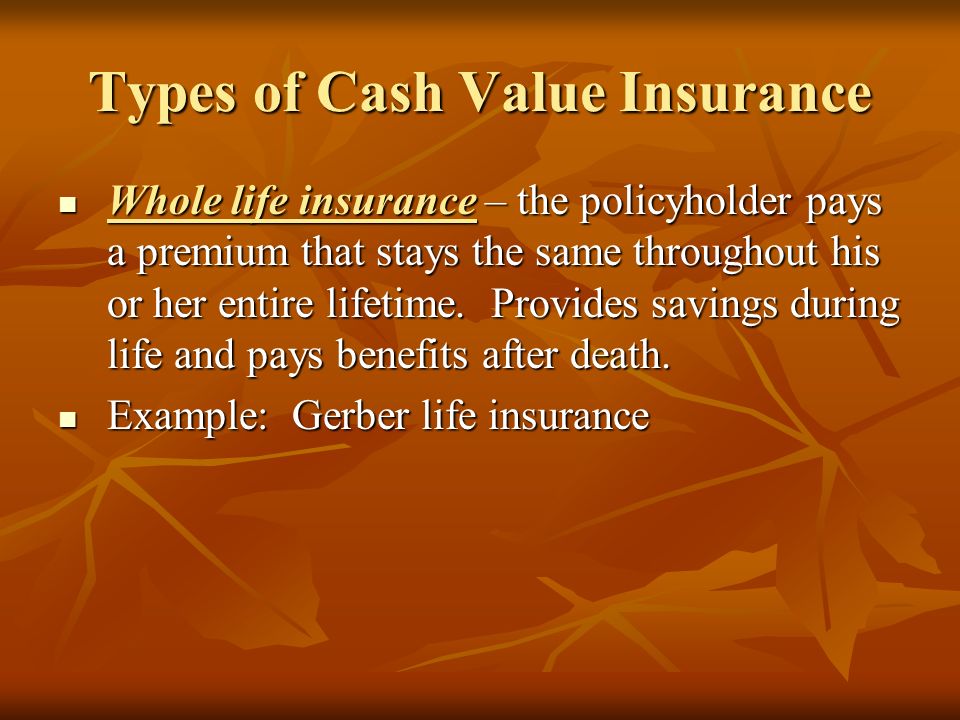 Types of Cash Value Insurance Whole life insurance – the policyholder pays a premium that stays the same throughout his or her entire lifetime.
