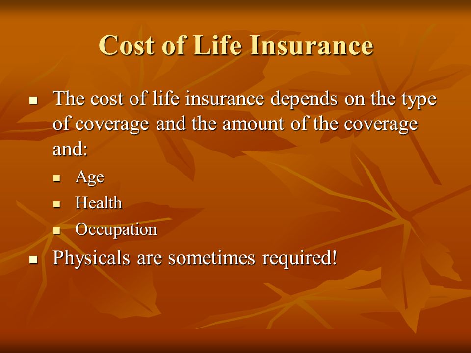 Cost of Life Insurance The cost of life insurance depends on the type of coverage and the amount of the coverage and: The cost of life insurance depends on the type of coverage and the amount of the coverage and: Age Age Health Health Occupation Occupation Physicals are sometimes required.