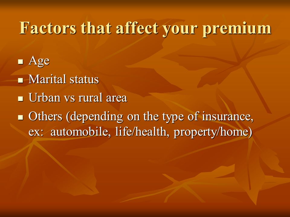 Factors that affect your premium Age Age Marital status Marital status Urban vs rural area Urban vs rural area Others (depending on the type of insurance, ex: automobile, life/health, property/home) Others (depending on the type of insurance, ex: automobile, life/health, property/home)