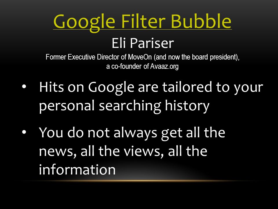 Google Filter Bubble Eli Pariser Former Executive Director of MoveOn (and now the board president), a co-founder of Avaaz.org Hits on Google are tailored to your personal searching history You do not always get all the news, all the views, all the information