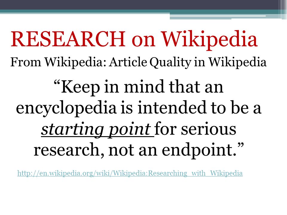 RESEARCH on Wikipedia From Wikipedia: Article Quality in Wikipedia   Keep in mind that an encyclopedia is intended to be a starting point for serious research, not an endpoint.