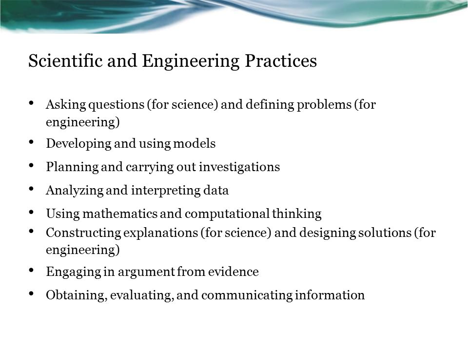 Scientific and Engineering Practices Asking questions (for science) and defining problems (for engineering) Developing and using models Planning and carrying out investigations Analyzing and interpreting data Using mathematics and computational thinking Constructing explanations (for science) and designing solutions (for engineering) Engaging in argument from evidence Obtaining, evaluating, and communicating information