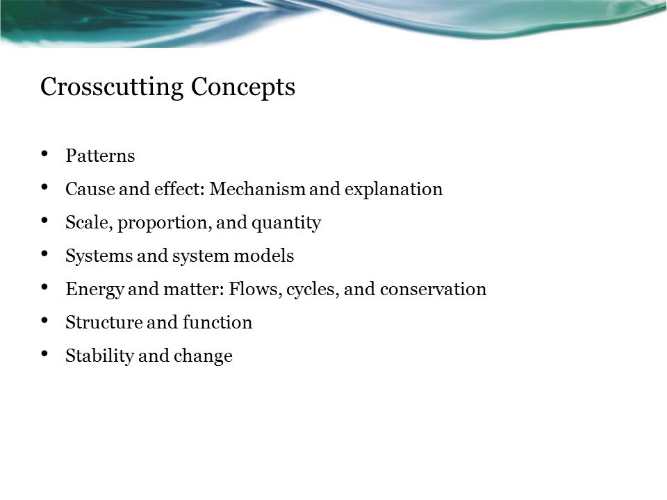 Crosscutting Concepts Patterns Cause and effect: Mechanism and explanation Scale, proportion, and quantity Systems and system models Energy and matter: Flows, cycles, and conservation Structure and function Stability and change