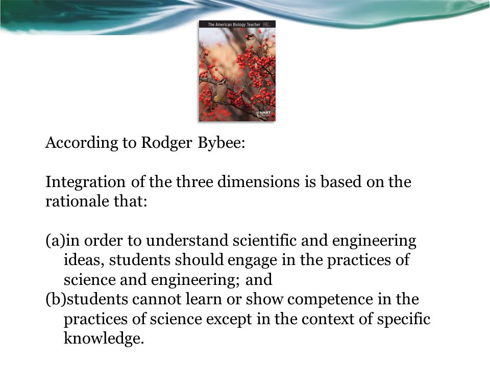 According to Rodger Bybee: Integration of the three dimensions is based on the rationale that: (a)in order to understand scientific and engineering ideas, students should engage in the practices of science and engineering; and (b)students cannot learn or show competence in the practices of science except in the context of specific knowledge.