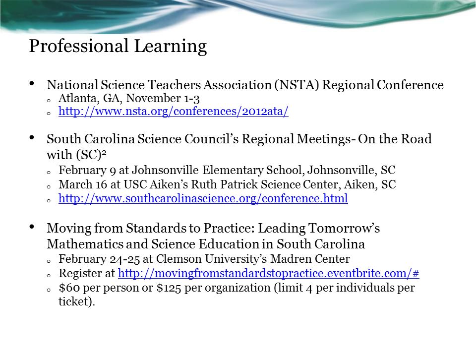 Professional Learning National Science Teachers Association (NSTA) Regional Conference o Atlanta, GA, November 1-3 o     South Carolina Science Council’s Regional Meetings- On the Road with (SC) 2 o February 9 at Johnsonville Elementary School, Johnsonville, SC o March 16 at USC Aiken’s Ruth Patrick Science Center, Aiken, SC o     Moving from Standards to Practice: Leading Tomorrow’s Mathematics and Science Education in South Carolina o February at Clemson University’s Madren Center o Register at   o $60 per person or $125 per organization (limit 4 per individuals per ticket).