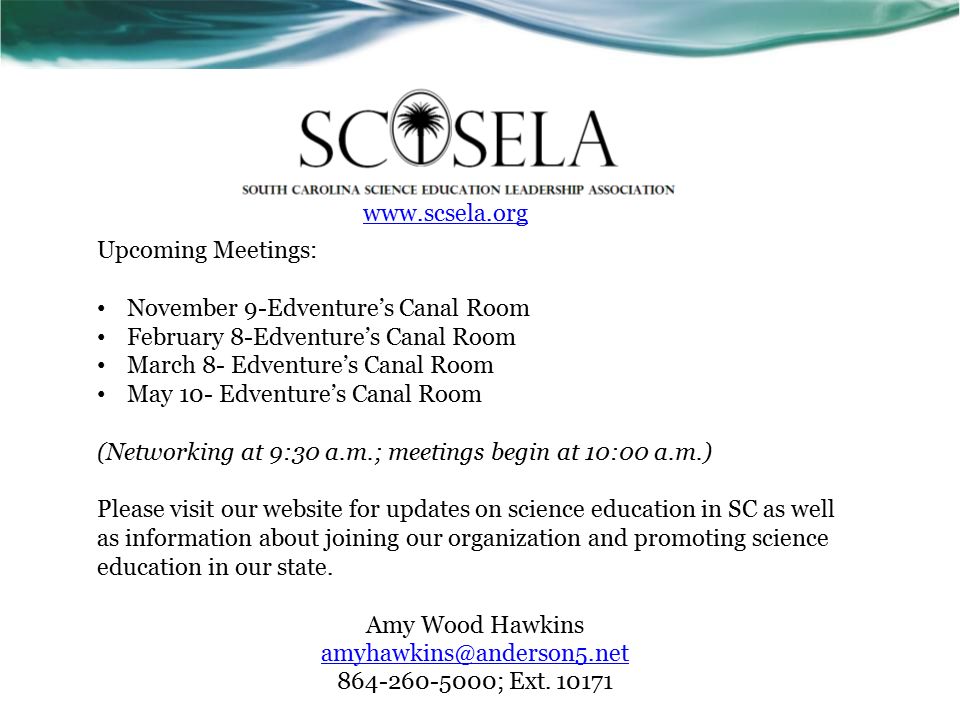 Upcoming Meetings: November 9-Edventure’s Canal Room February 8-Edventure’s Canal Room March 8- Edventure’s Canal Room May 10- Edventure’s Canal Room (Networking at 9:30 a.m.; meetings begin at 10:00 a.m.) Please visit our website for updates on science education in SC as well as information about joining our organization and promoting science education in our state.