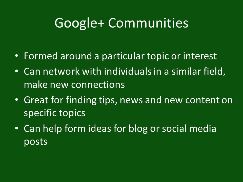 Google+ Communities Formed around a particular topic or interest Can network with individuals in a similar field, make new connections Great for finding tips, news and new content on specific topics Can help form ideas for blog or social media posts
