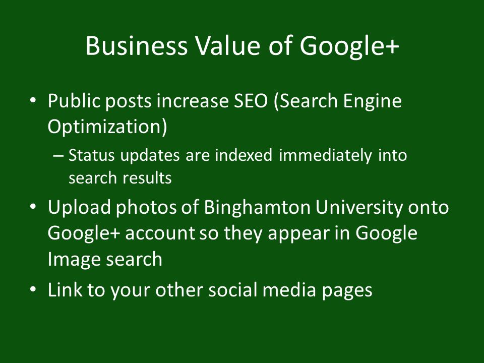 Business Value of Google+ Public posts increase SEO (Search Engine Optimization) – Status updates are indexed immediately into search results Upload photos of Binghamton University onto Google+ account so they appear in Google Image search Link to your other social media pages