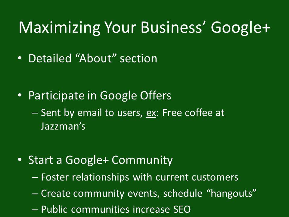 Maximizing Your Business’ Google+ Detailed About section Participate in Google Offers – Sent by  to users, ex: Free coffee at Jazzman’s Start a Google+ Community – Foster relationships with current customers – Create community events, schedule hangouts – Public communities increase SEO