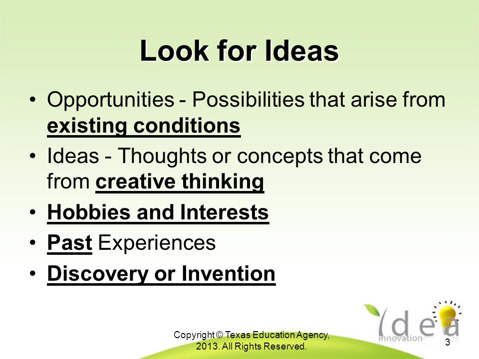Look for Ideas Opportunities - Possibilities that arise from existing conditions Ideas - Thoughts or concepts that come from creative thinking Hobbies and Interests Past Experiences Discovery or Invention 3 Copyright © Texas Education Agency, 2013.