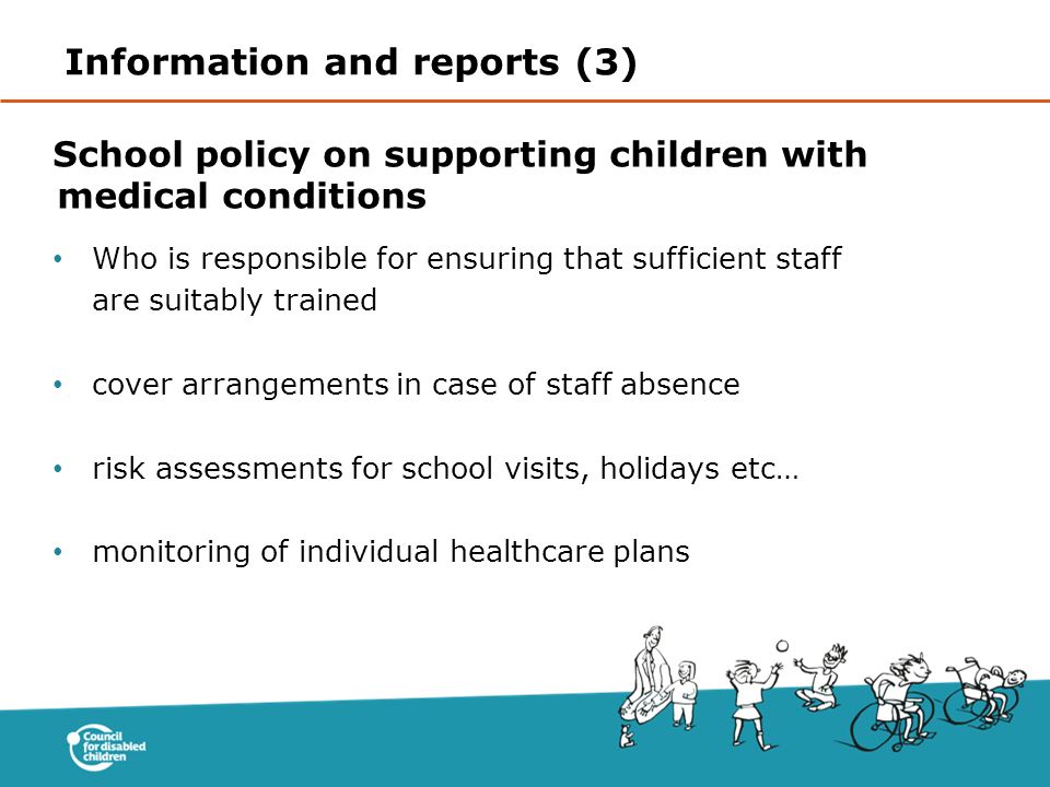 School policy on supporting children with medical conditions Who is responsible for ensuring that sufficient staff are suitably trained cover arrangements in case of staff absence risk assessments for school visits, holidays etc… monitoring of individual healthcare plans Information and reports (3)