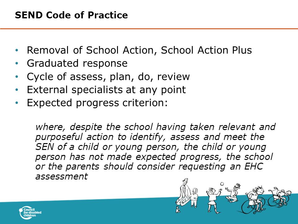 Removal of School Action, School Action Plus Graduated response Cycle of assess, plan, do, review External specialists at any point Expected progress criterion: where, despite the school having taken relevant and purposeful action to identify, assess and meet the SEN of a child or young person, the child or young person has not made expected progress, the school or the parents should consider requesting an EHC assessment SEND Code of Practice