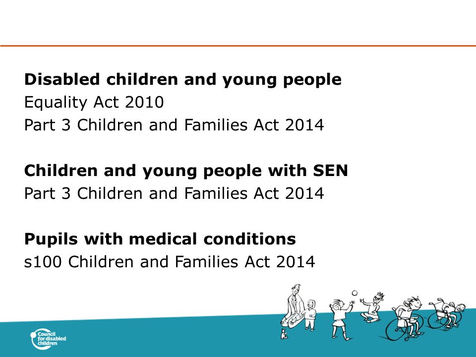 Disabled children and young people Equality Act 2010 Part 3 Children and Families Act 2014 Children and young people with SEN Part 3 Children and Families Act 2014 Pupils with medical conditions s100 Children and Families Act 2014