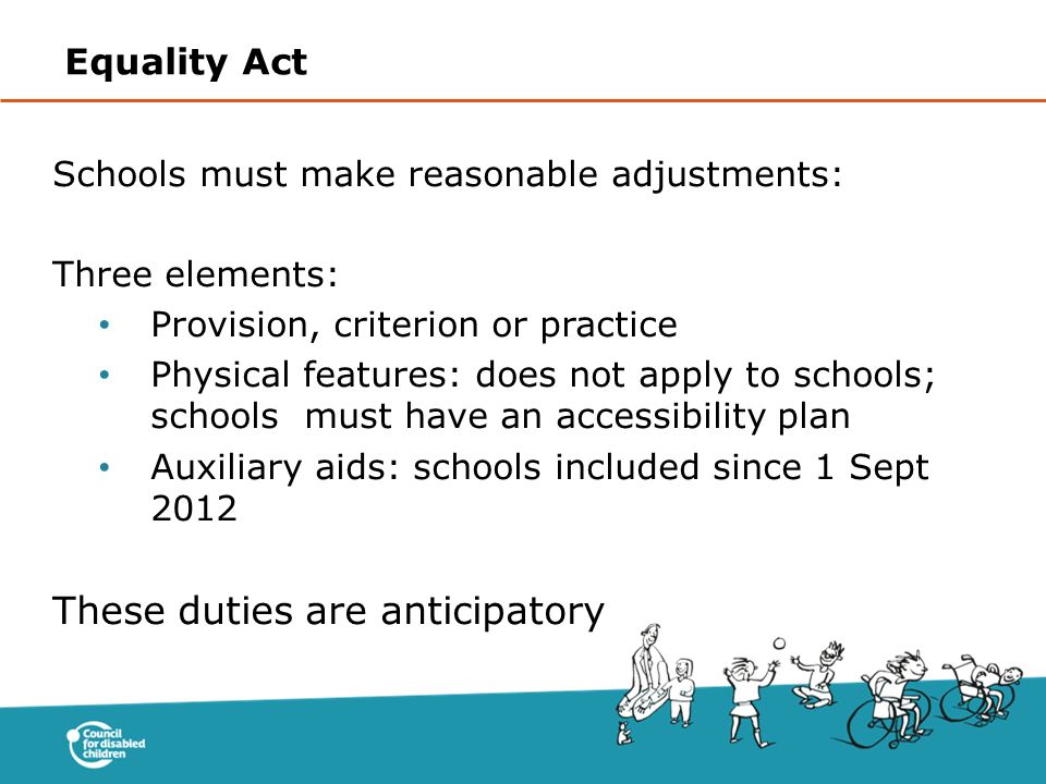 Schools must make reasonable adjustments: Three elements: Provision, criterion or practice Physical features: does not apply to schools; schools must have an accessibility plan Auxiliary aids: schools included since 1 Sept 2012 These duties are anticipatory Equality Act