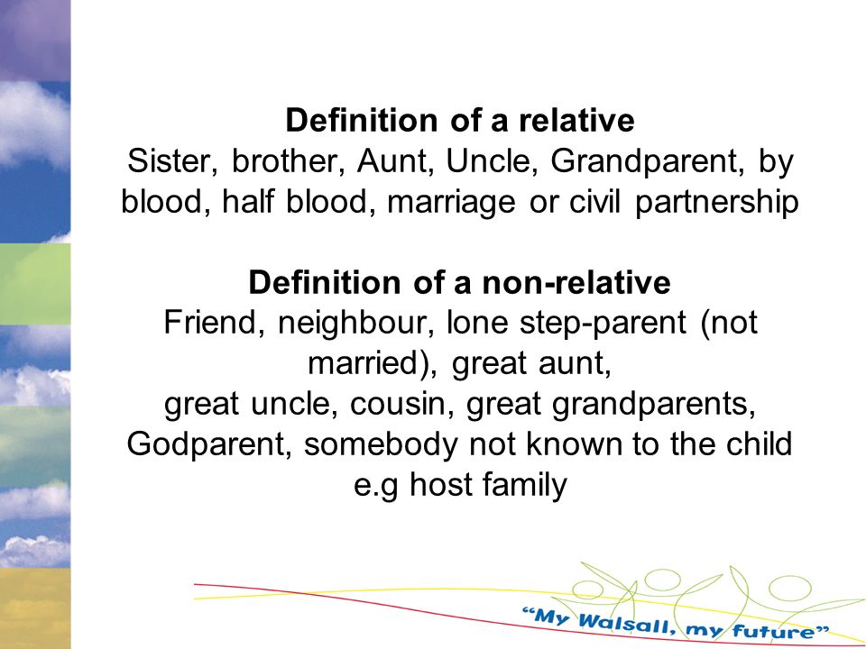 Definition of a relative Sister, brother, Aunt, Uncle, Grandparent, by blood, half blood, marriage or civil partnership Definition of a non-relative Friend, neighbour, lone step-parent (not married), great aunt, great uncle, cousin, great grandparents, Godparent, somebody not known to the child e.g host family