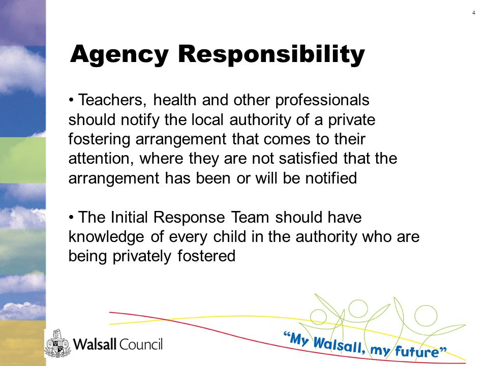 4 Agency Responsibility Teachers, health and other professionals should notify the local authority of a private fostering arrangement that comes to their attention, where they are not satisfied that the arrangement has been or will be notified The Initial Response Team should have knowledge of every child in the authority who are being privately fostered