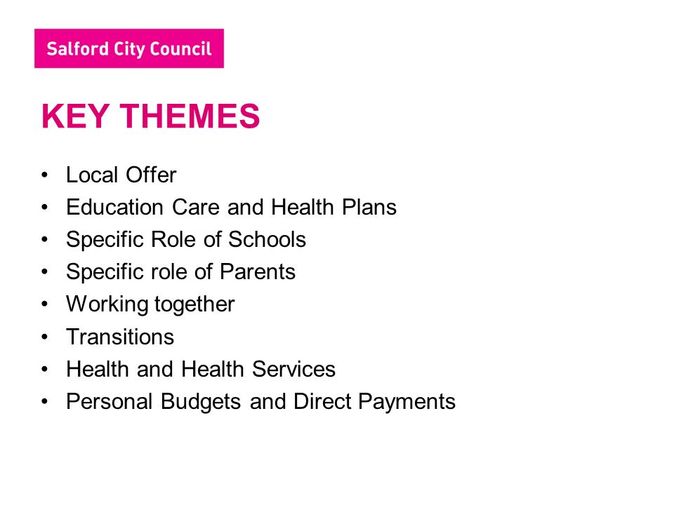 KEY THEMES Local Offer Education Care and Health Plans Specific Role of Schools Specific role of Parents Working together Transitions Health and Health Services Personal Budgets and Direct Payments