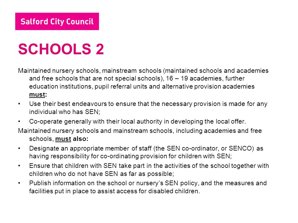 SCHOOLS 2 Maintained nursery schools, mainstream schools (maintained schools and academies and free schools that are not special schools), 16 – 19 academies, further education institutions, pupil referral units and alternative provision academies must: Use their best endeavours to ensure that the necessary provision is made for any individual who has SEN; Co-operate generally with their local authority in developing the local offer.