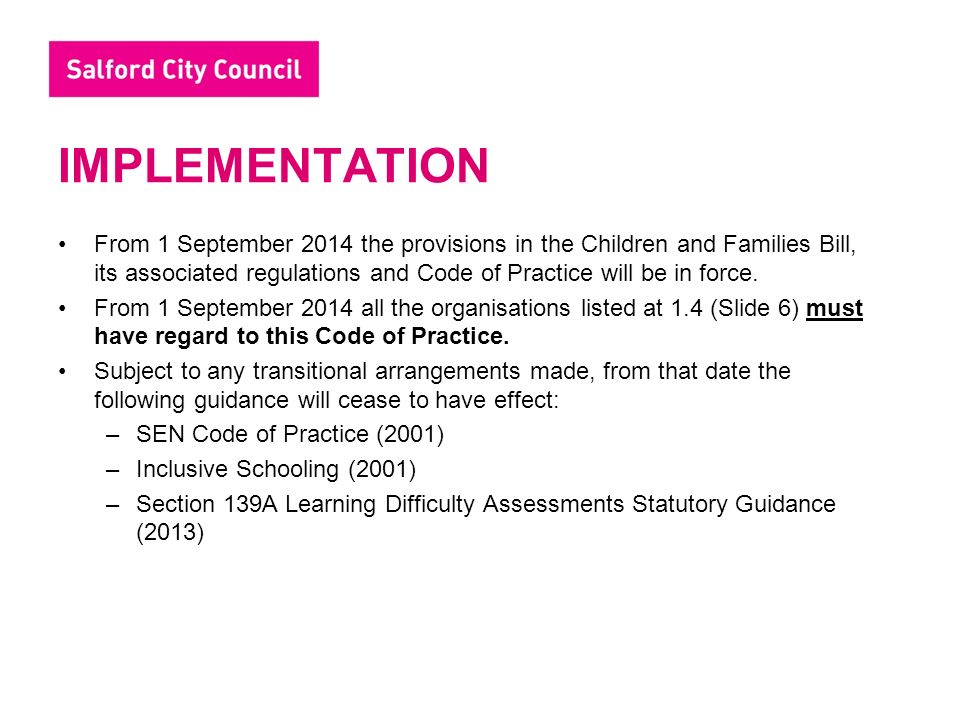 IMPLEMENTATION From 1 September 2014 the provisions in the Children and Families Bill, its associated regulations and Code of Practice will be in force.