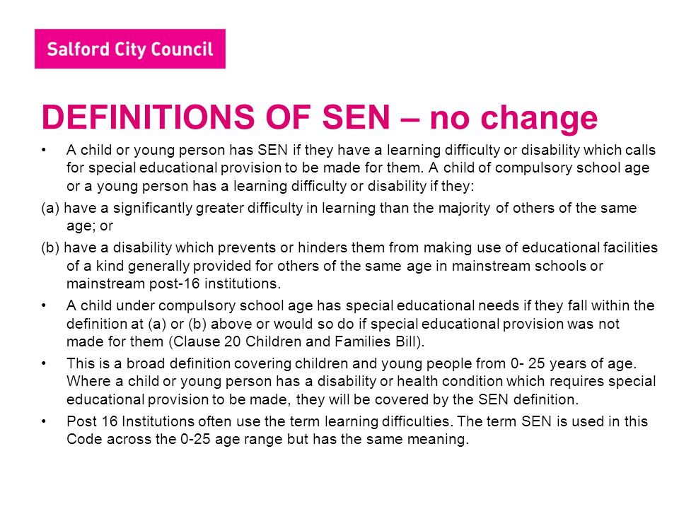 DEFINITIONS OF SEN – no change A child or young person has SEN if they have a learning difficulty or disability which calls for special educational provision to be made for them.