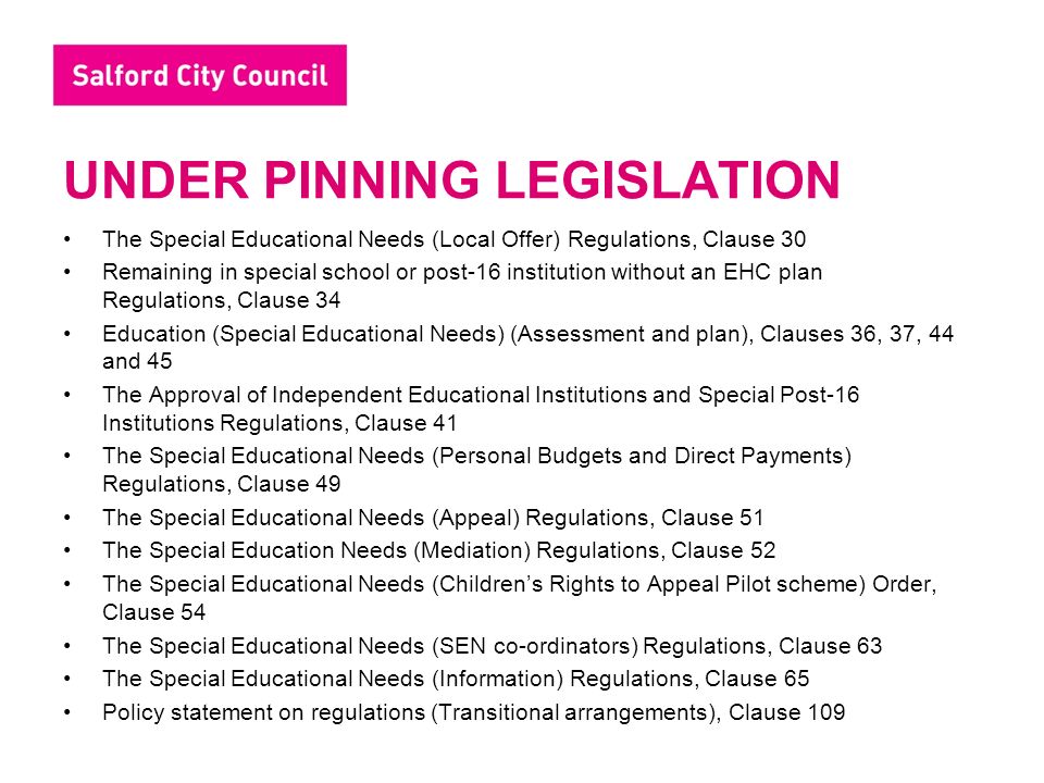 UNDER PINNING LEGISLATION The Special Educational Needs (Local Offer) Regulations, Clause 30 Remaining in special school or post-16 institution without an EHC plan Regulations, Clause 34 Education (Special Educational Needs) (Assessment and plan), Clauses 36, 37, 44 and 45 The Approval of Independent Educational Institutions and Special Post-16 Institutions Regulations, Clause 41 The Special Educational Needs (Personal Budgets and Direct Payments) Regulations, Clause 49 The Special Educational Needs (Appeal) Regulations, Clause 51 The Special Education Needs (Mediation) Regulations, Clause 52 The Special Educational Needs (Children’s Rights to Appeal Pilot scheme) Order, Clause 54 The Special Educational Needs (SEN co-ordinators) Regulations, Clause 63 The Special Educational Needs (Information) Regulations, Clause 65 Policy statement on regulations (Transitional arrangements), Clause 109