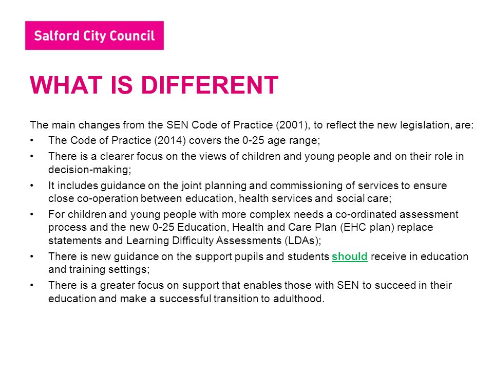 WHAT IS DIFFERENT The main changes from the SEN Code of Practice (2001), to reflect the new legislation, are: The Code of Practice (2014) covers the 0-25 age range; There is a clearer focus on the views of children and young people and on their role in decision-making; It includes guidance on the joint planning and commissioning of services to ensure close co-operation between education, health services and social care; For children and young people with more complex needs a co-ordinated assessment process and the new 0-25 Education, Health and Care Plan (EHC plan) replace statements and Learning Difficulty Assessments (LDAs); There is new guidance on the support pupils and students should receive in education and training settings; There is a greater focus on support that enables those with SEN to succeed in their education and make a successful transition to adulthood.