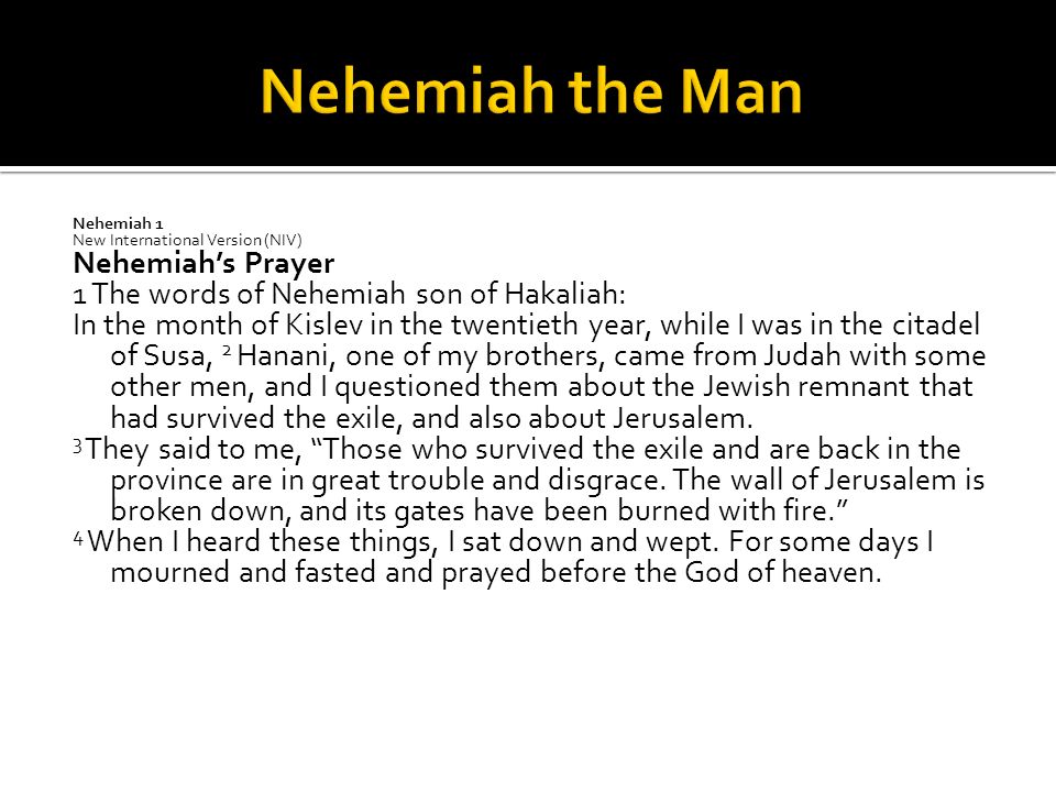 Nehemiah 1 New International Version (NIV) Nehemiah’s Prayer 1 The words of Nehemiah son of Hakaliah: In the month of Kislev in the twentieth year, while I was in the citadel of Susa, 2 Hanani, one of my brothers, came from Judah with some other men, and I questioned them about the Jewish remnant that had survived the exile, and also about Jerusalem.