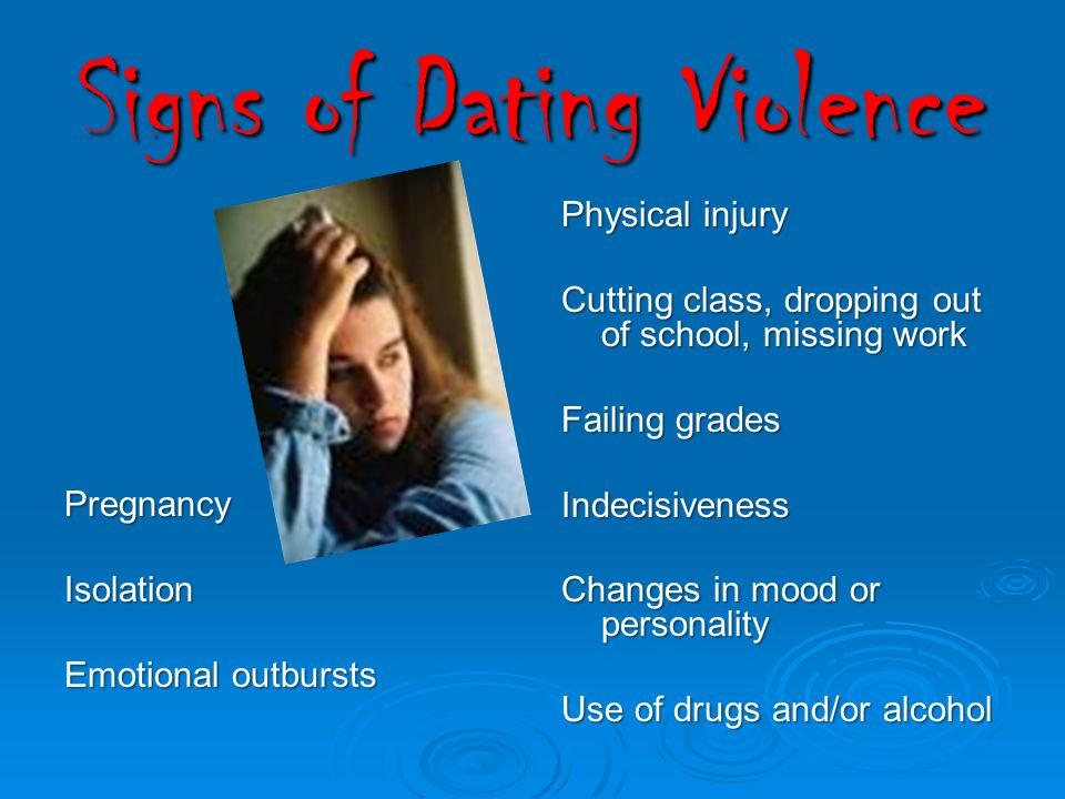 Signs of Dating Violence Physical injury Cutting class, dropping out of school, missing work Failing grades Indecisiveness Changes in mood or personality Use of drugs and/or alcohol PregnancyIsolation Emotional outbursts