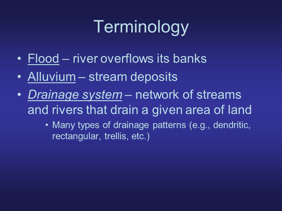 Terminology Flood – river overflows its banks Alluvium – stream deposits Drainage system – network of streams and rivers that drain a given area of land Many types of drainage patterns (e.g., dendritic, rectangular, trellis, etc.)